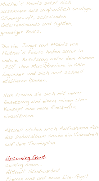 Mother´s Pearls setzt sich zusammen aus unglaublich souliger Stimmgewalt, schreienden Gitarrensounds und tighten,  groovigen Beats.

Die vier Jungs und Mädels von 
Mother´s Pearls haben zuvor in anderer Besetzung unter dem Namen „PSY“ ihre Musikkarriere in Köln begonnen und sich dort schnell etablieren können. 

Nun freuen sie sich mit neuer Besetzung und einem reinen Live-Konzept eine neue Rock-Ära einzuläuten.
 
Aktuell stehen noch Aufnahmen für das Debütalbum sowie ein Videodreh auf dem Terminplan.

Upcoming Event:
coming soon... 
Aktuell: Studioarbeit
Freuen uns auf neue Live-Gigs!

